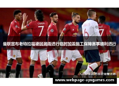 曼联宣布老特拉福德因漏雨进行临时加盖施工保障赛事顺利进行