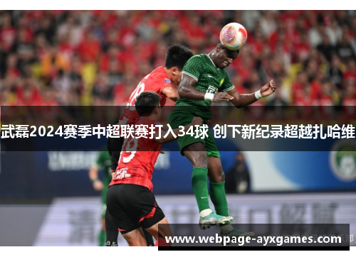 武磊2024赛季中超联赛打入34球 创下新纪录超越扎哈维