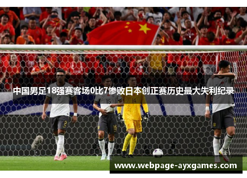 中国男足18强赛客场0比7惨败日本创正赛历史最大失利纪录